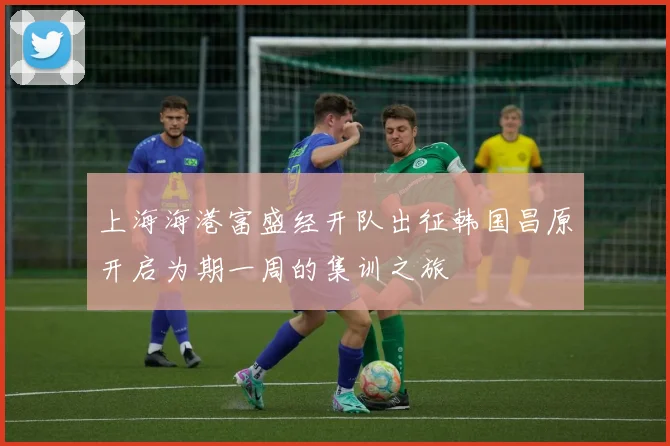 上海海港富盛经开队出征韩国昌原开启为期一周的集训之旅