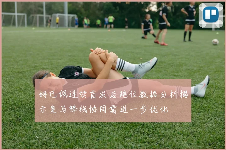 姆巴佩连续首发后跑位数据分析揭示皇马锋线协同需进一步优化