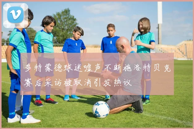 多特蒙德球迷嘘声不断施洛特贝克赛后采访被取消引发热议