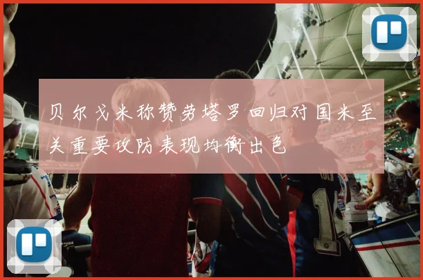 贝尔戈米称赞劳塔罗回归对国米至关重要攻防表现均衡出色