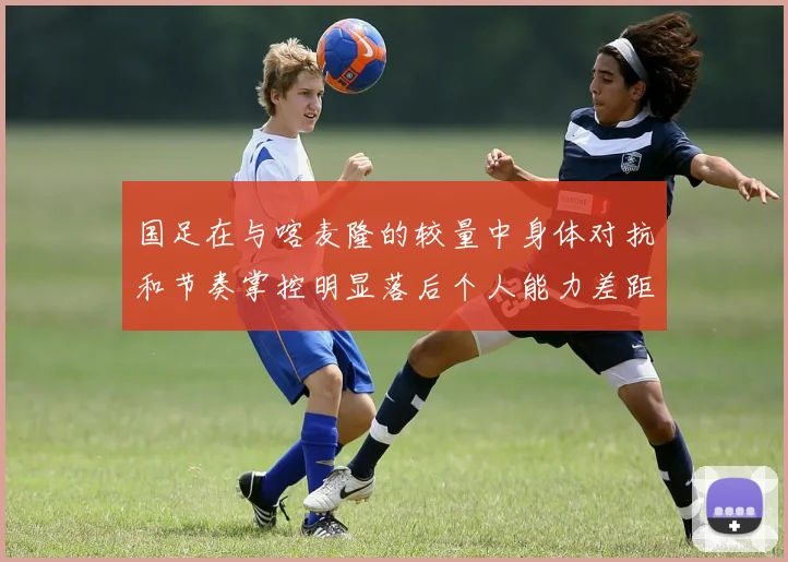国足在与喀麦隆的较量中身体对抗和节奏掌控明显落后个人能力差距显著