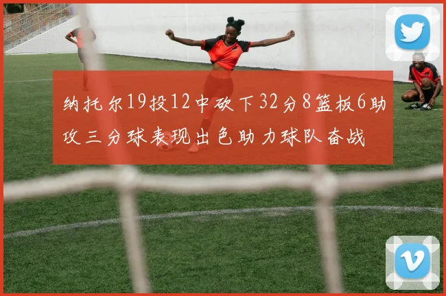 纳托尔19投12中砍下32分8篮板6助攻三分球表现出色助力球队奋战