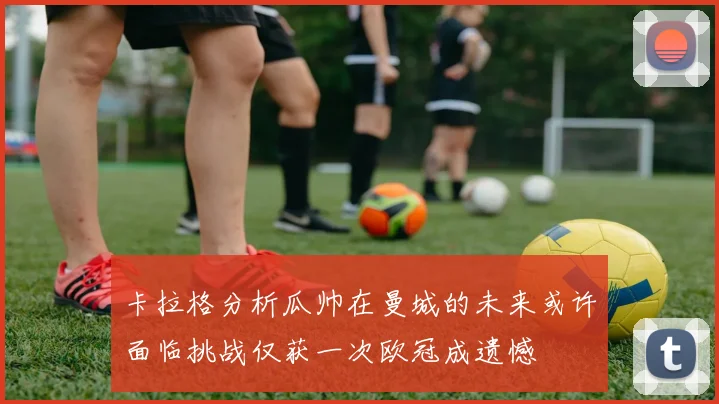 卡拉格分析瓜帅在曼城的未来或许面临挑战仅获一次欧冠成遗憾