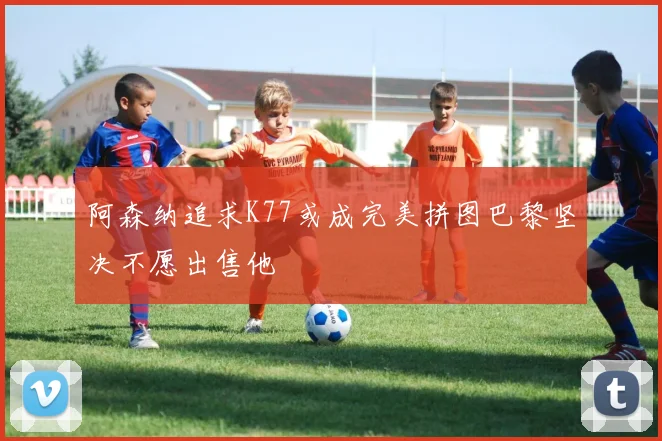 阿森纳追求K77或成完美拼图巴黎坚决不愿出售他