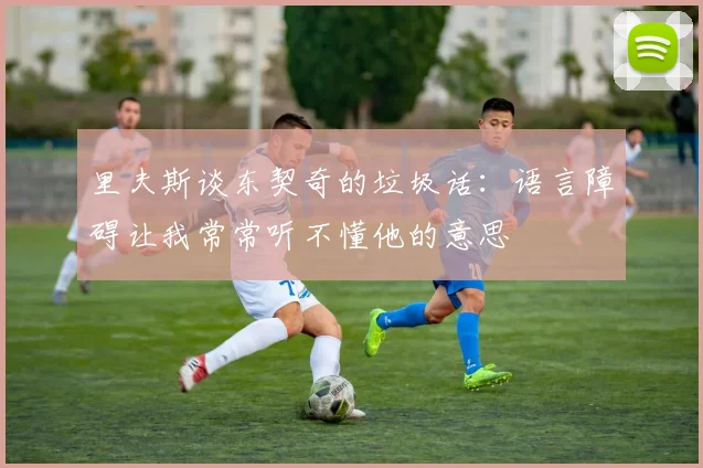里夫斯谈东契奇的垃圾话：语言障碍让我常常听不懂他的意思