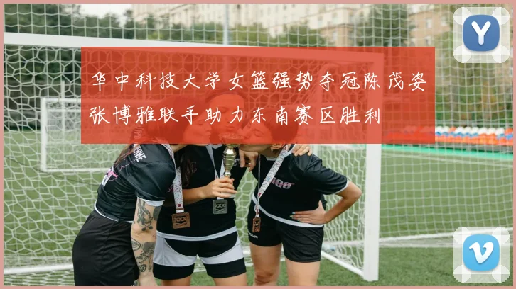 华中科技大学女篮强势夺冠陈茂姿张博雅联手助力东南赛区胜利