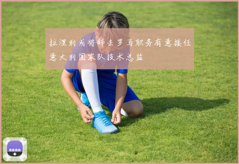 拉涅利或将辞去罗马职务有意接任意大利国家队技术总监