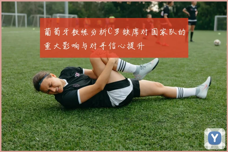 葡萄牙教练分析C罗缺席对国家队的重大影响与对手信心提升