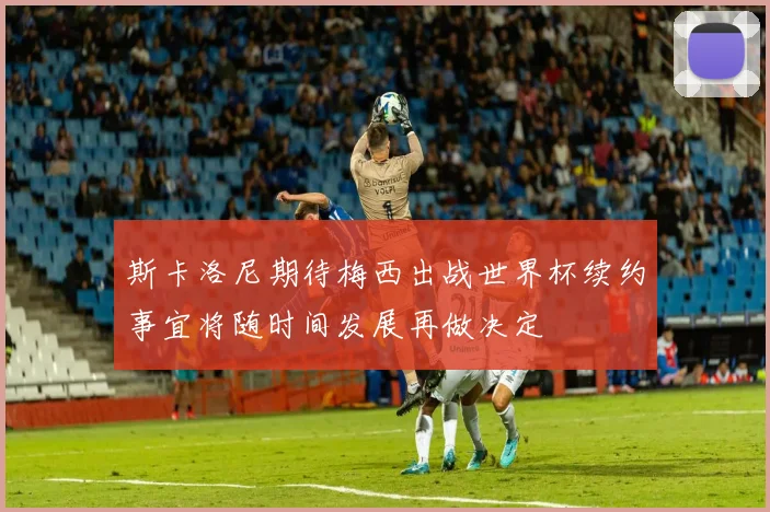 斯卡洛尼期待梅西出战世界杯续约事宜将随时间发展再做决定