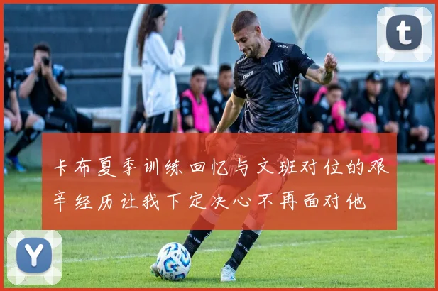 卡布夏季训练回忆与文班对位的艰辛经历让我下定决心不再面对他