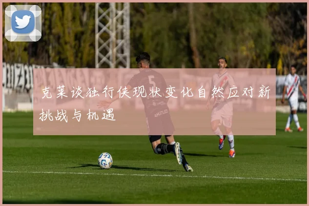 克莱谈独行侠现状变化自然应对新挑战与机遇
