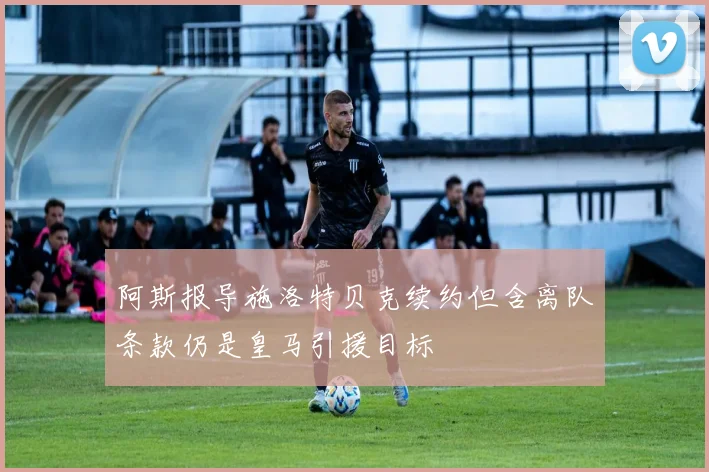阿斯报导施洛特贝克续约但含离队条款仍是皇马引援目标