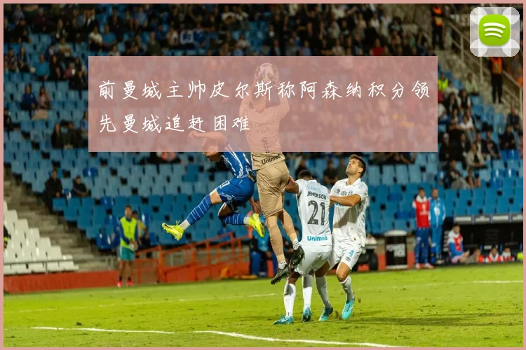 前曼城主帅皮尔斯称阿森纳积分领先曼城追赶困难