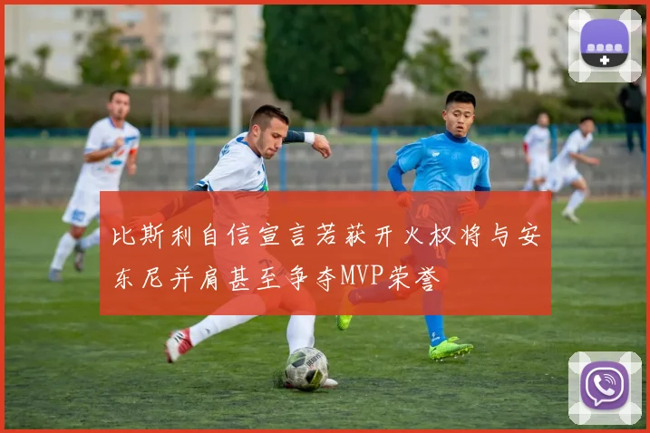 比斯利自信宣言若获开火权将与安东尼并肩甚至争夺MVP荣誉