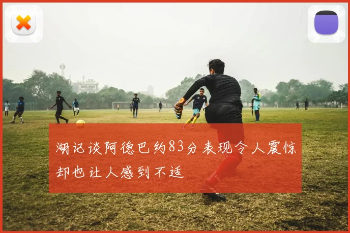 湖记谈阿德巴约83分表现令人震惊却也让人感到不适