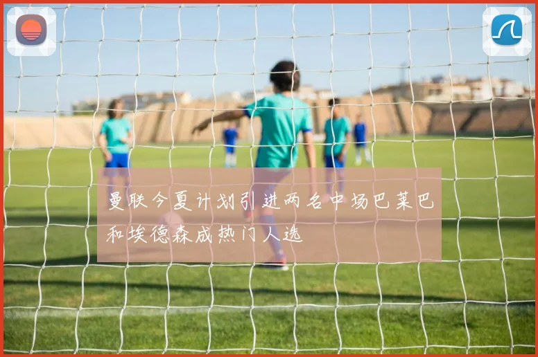 曼联今夏计划引进两名中场巴莱巴和埃德森成热门人选