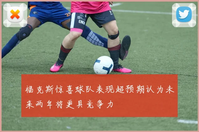 福克斯惊喜球队表现超预期认为未来两年将更具竞争力