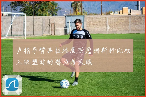 卢指导赞弗拉格展现詹姆斯科比初入联盟时的潜力与天赋