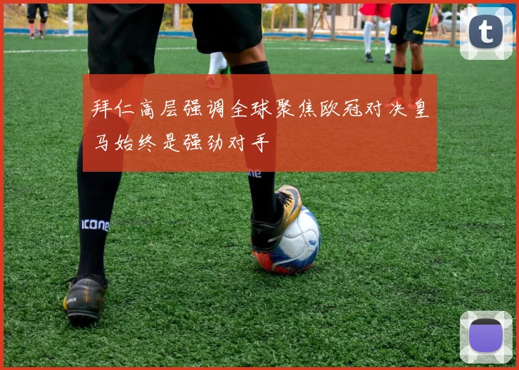 拜仁高层强调全球聚焦欧冠对决皇马始终是强劲对手