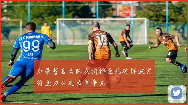 加蒂誓言为队友拼搏至死对阵波黑将全力以赴为国争光