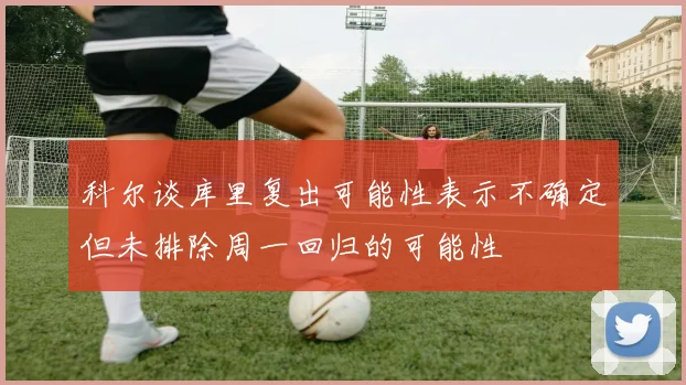 科尔谈库里复出可能性表示不确定但未排除周一回归的可能性