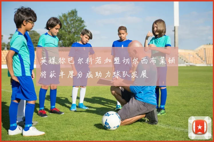 英媒称巴尔科若加盟切尔西布莱顿将获丰厚分成助力球队发展