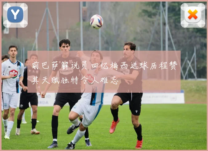 前巴萨解说员回忆梅西进球历程赞其天赋独特令人难忘