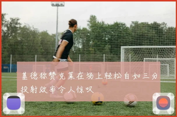 基德称赞克莱在场上轻松自如三分投射效率令人惊叹