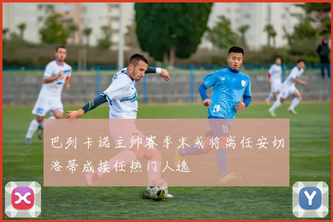 巴列卡诺主帅赛季末或将离任安切洛蒂成接任热门人选