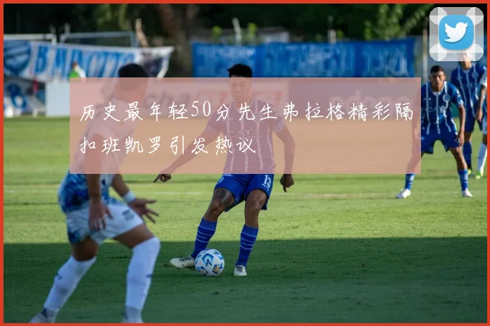 历史最年轻50分先生弗拉格精彩隔扣班凯罗引发热议