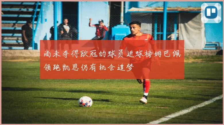 尚未夺得欧冠的球员进球榜姆巴佩领跑凯恩仍有机会追梦