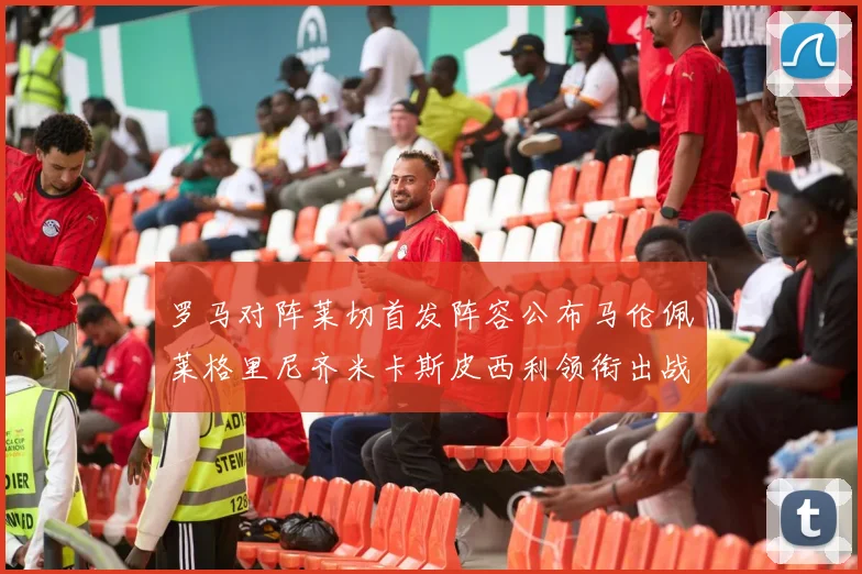 罗马对阵莱切首发阵容公布马伦佩莱格里尼齐米卡斯皮西利领衔出战