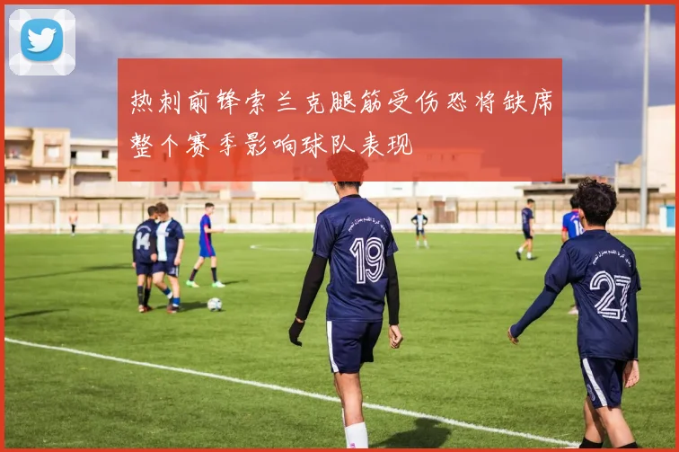 热刺前锋索兰克腿筋受伤恐将缺席整个赛季影响球队表现