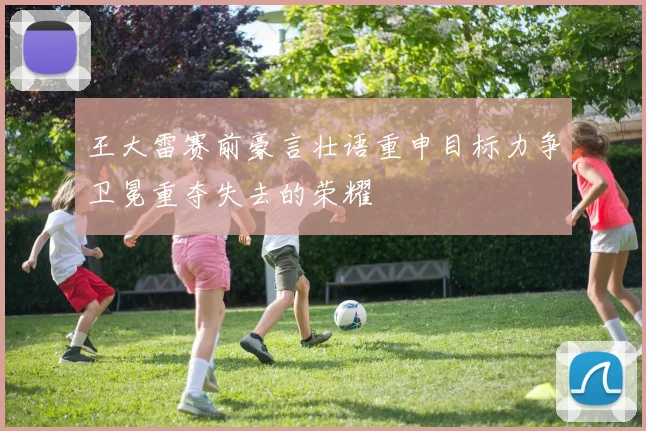 王大雷赛前豪言壮语重申目标力争卫冕重夺失去的荣耀