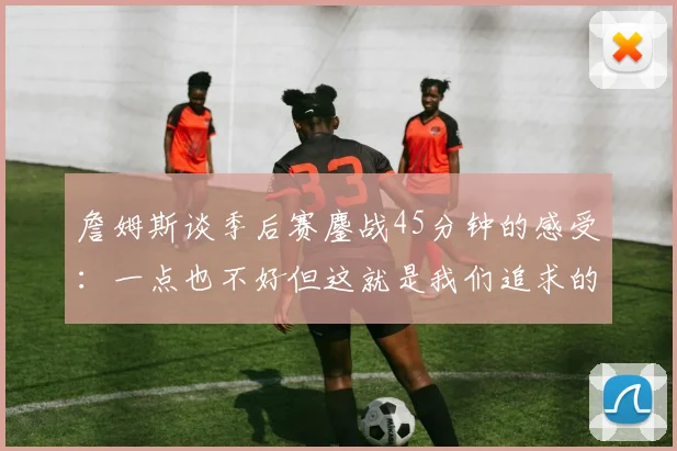 詹姆斯谈季后赛鏖战45分钟的感受：一点也不好但这就是我们追求的挑战