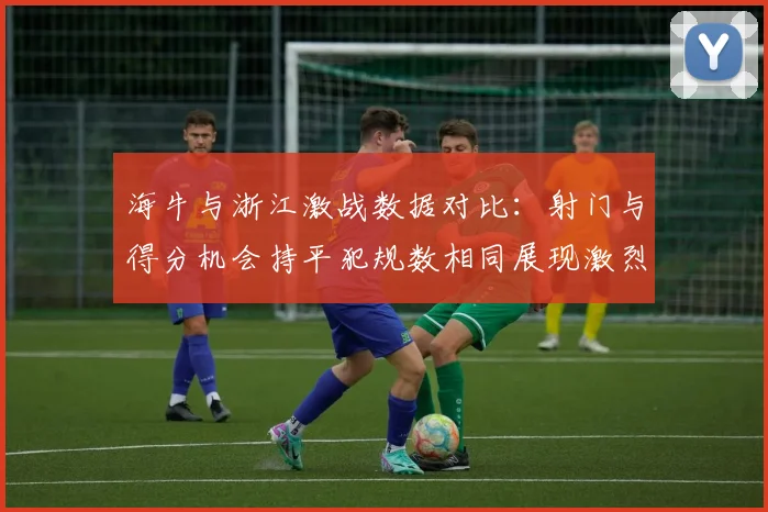 海牛与浙江激战数据对比：射门与得分机会持平犯规数相同展现激烈竞争
